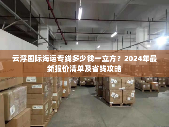 云浮国际海运专线多少钱一立方?2024年最新报价清单及省钱攻略 云浮国际海运专线多少钱一立方?2024年最新报价清单及省钱攻略