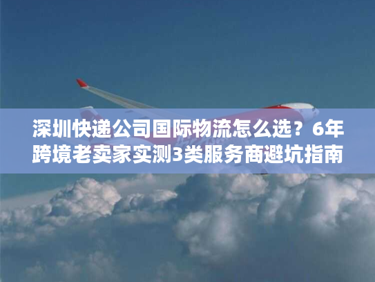 深圳快递公司国际物流怎么选？6年跨境老卖家实测3类服务商避坑指南