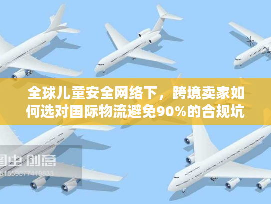 全球儿童安全网络下，跨境卖家如何选对国际物流避免90%的合规坑？