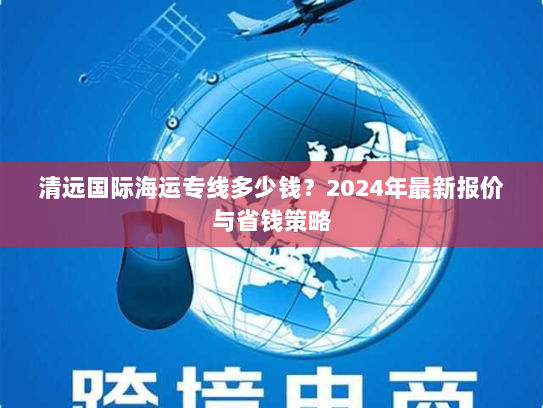 清远国际海运专线多少钱?2024年最新报价与省钱策略 清远国际海运专线多少钱?2024年最新报价与省钱策略