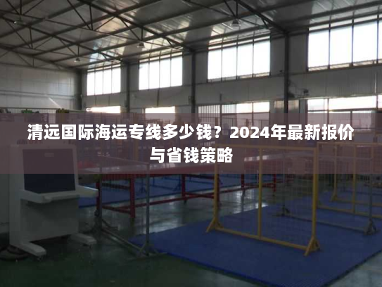 清远国际海运专线多少钱?2024年最新报价与省钱策略 清远国际海运专线多少钱?2024年最新报价与省钱策略