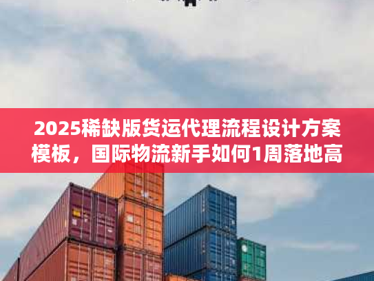 2025稀缺版货运代理流程设计方案模板，国际物流新手如何1周落地高效链路？
