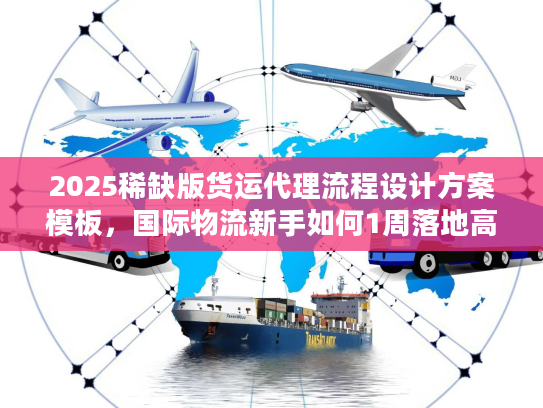 2025稀缺版货运代理流程设计方案模板，国际物流新手如何1周落地高效链路？