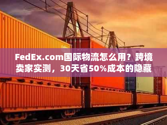 FedEx.com国际物流怎么用？跨境卖家实测，30天省50%成本的隐藏技巧