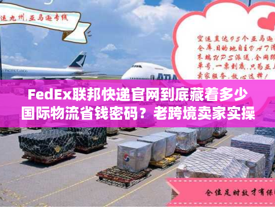 FedEx联邦快递官网到底藏着多少国际物流省钱密码？老跨境卖家实操拆解