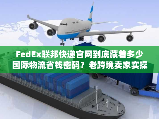 FedEx联邦快递官网到底藏着多少国际物流省钱密码？老跨境卖家实操拆解