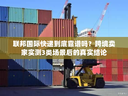 联邦国际快递到底靠谱吗？跨境卖家实测3类场景后的真实结论