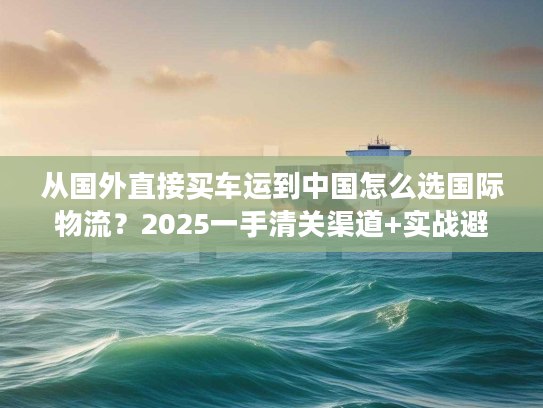从国外直接买车运到中国怎么选国际物流？2025一手清关渠道+实战避坑技巧