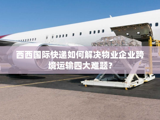 西西国际快递如何解决物业企业跨境运输四大难题? 西西国际快递如何解决物业企业跨境运输四大难题?