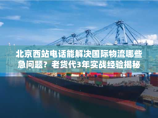 北京西站电话能解决国际物流哪些急问题？老货代3年实战经验揭秘