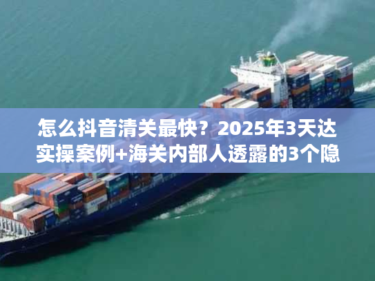 怎么抖音清关最快？2025年3天达实操案例+海关内部人透露的3个隐藏规则