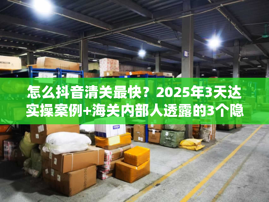 怎么抖音清关最快？2025年3天达实操案例+海关内部人透露的3个隐藏规则