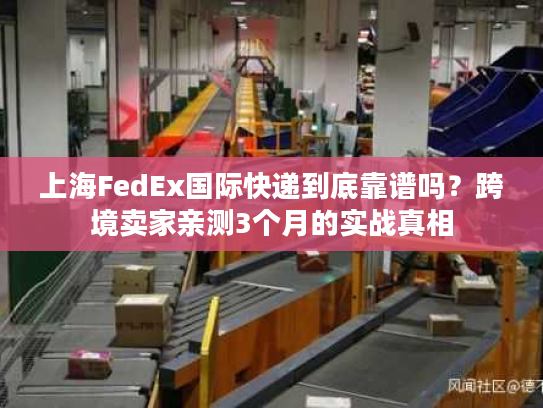 上海FedEx国际快递到底靠谱吗？跨境卖家亲测3个月的实战真相