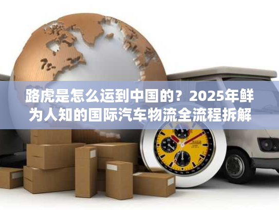 路虎是怎么运到中国的？2025年鲜为人知的国际汽车物流全流程拆解