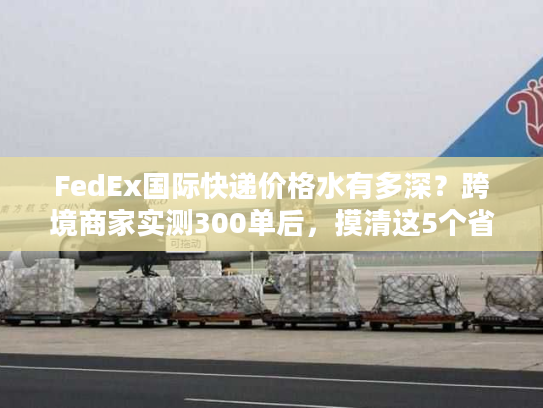 FedEx国际快递价格水有多深?跨境商家实测300单后,摸清这5个省钱真相 FedEx国际快递价格水有多深?跨境商家实测300单后,摸清这5个省钱真相