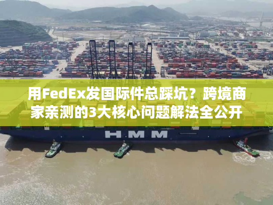 用FedEx发国际件总踩坑？跨境商家亲测的3大核心问题解法全公开