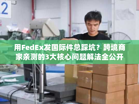 用FedEx发国际件总踩坑？跨境商家亲测的3大核心问题解法全公开