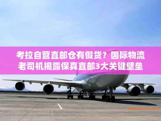 考拉自营直邮仓有假货？国际物流老司机揭露保真直邮3大关键壁垒