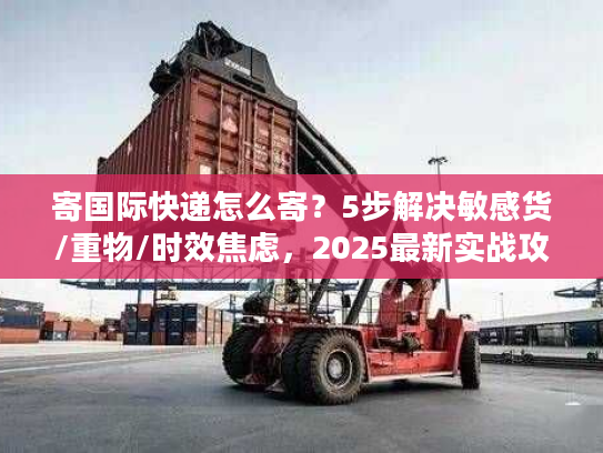 寄国际快递怎么寄？5步解决敏感货/重物/时效焦虑，2025最新实战攻略