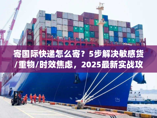 寄国际快递怎么寄？5步解决敏感货/重物/时效焦虑，2025最新实战攻略