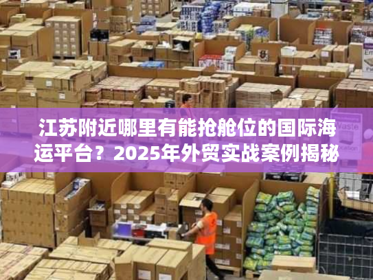 江苏附近哪里有能抢舱位的国际海运平台？2025年外贸实战案例揭秘