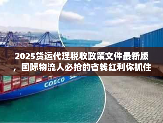 2025货运代理税收政策文件最新版，国际物流人必抢的省钱红利你抓住了吗？