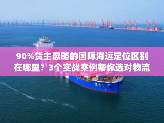 90%货主忽略的国际海运定位区别在哪里？3个实战案例帮你选对物流不踩坑