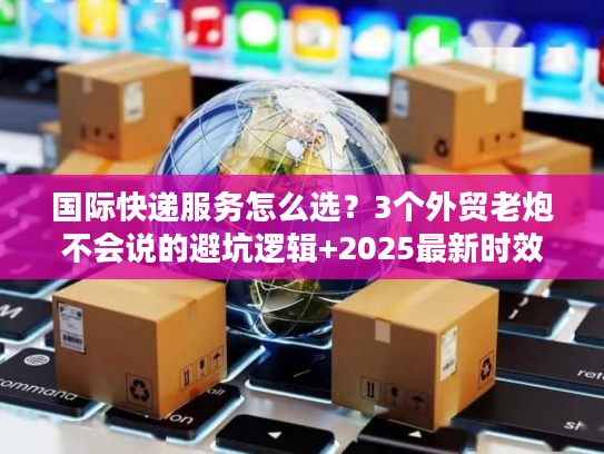 国际快递服务怎么选？3个外贸老炮不会说的避坑逻辑+2025最新时效表