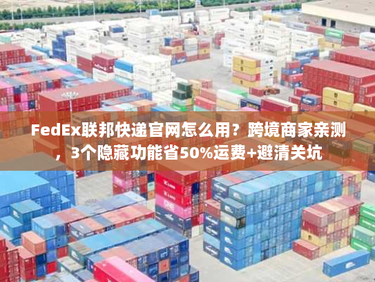 FedEx联邦快递官网怎么用？跨境商家亲测，3个隐藏功能省50%运费+避清关坑