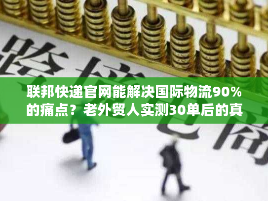 联邦快递官网能解决国际物流90%的痛点？老外贸人实测30单后的真相
