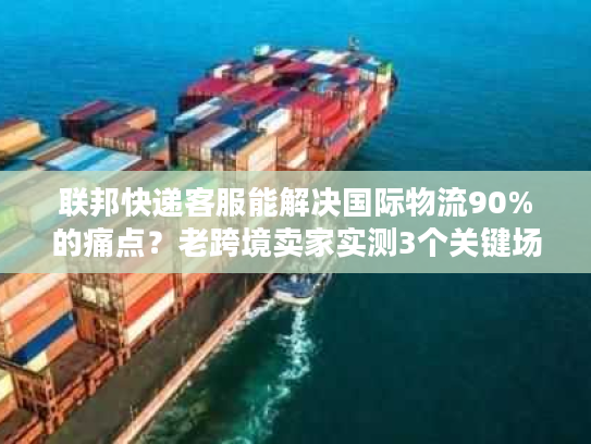 联邦快递客服能解决国际物流90%的痛点？老跨境卖家实测3个关键场景