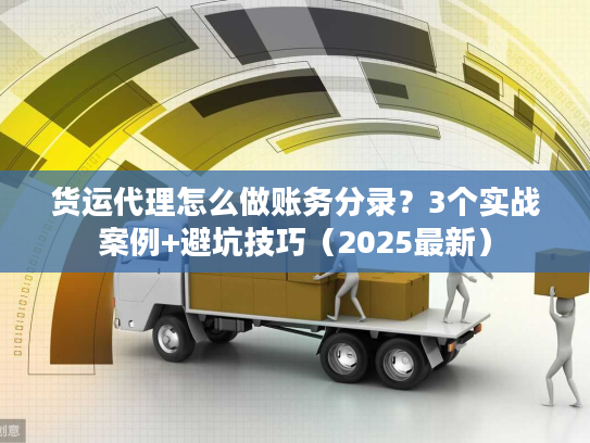 货运代理怎么做账务分录？3个实战案例+避坑技巧（2025最新）
