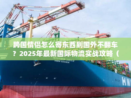 跨国情侣怎么寄东西到国外不翻车？2025年最新国际物流实战攻略（含3个真实案例）