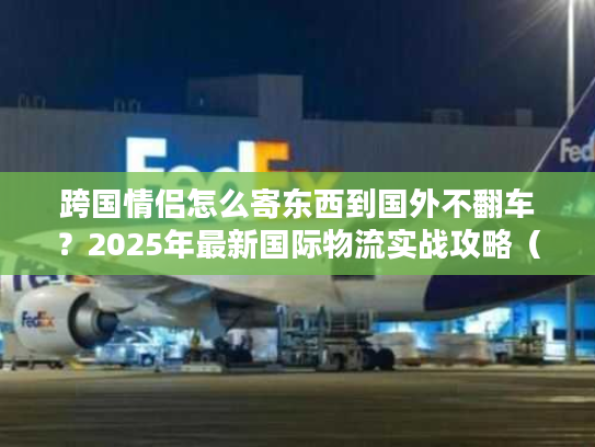 跨国情侣怎么寄东西到国外不翻车？2025年最新国际物流实战攻略（含3个真实案例）