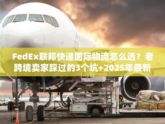 FedEx联邦快递国际物流怎么选？老跨境卖家踩过的3个坑+2025年最新时效表