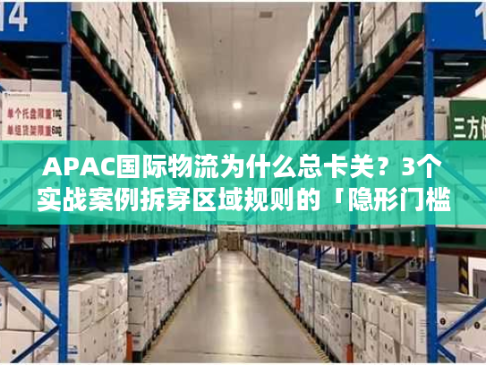 APAC国际物流为什么总卡关？3个实战案例拆穿区域规则的「隐形门槛」
