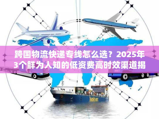 跨国物流快递专线怎么选？2025年3个鲜为人知的低资费高时效渠道揭秘