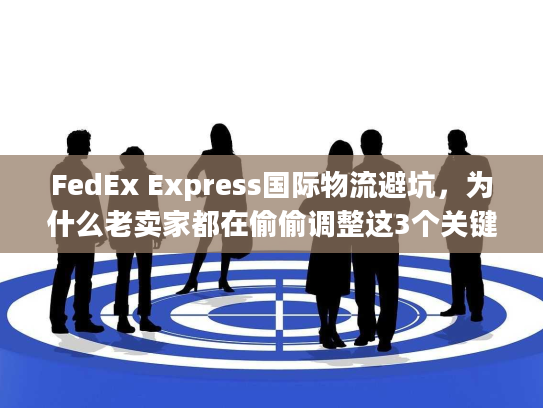 FedEx Express国际物流避坑,为什么老卖家都在偷偷调整这3个关键环节? FedEx Express国际物流避坑,为什么老卖家都在偷偷调整这3个关键环节?
