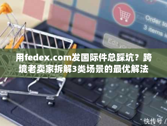 用fedex.com发国际件总踩坑？跨境老卖家拆解3类场景的最优解法