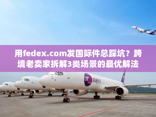用fedex.com发国际件总踩坑？跨境老卖家拆解3类场景的最优解法