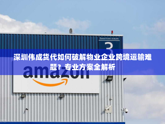 深圳伟成货代如何破解物业企业跨境运输难题?专业方案全解析 深圳伟成货代如何破解物业企业跨境运输难题?专业方案全解析