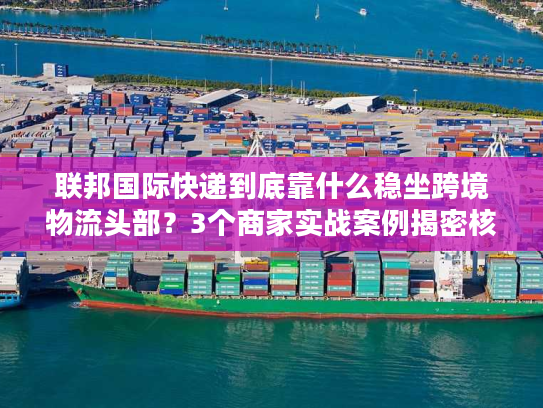 联邦国际快递到底靠什么稳坐跨境物流头部?3个商家实战案例揭密核心优势 联邦国际快递到底靠什么稳坐跨境物流头部?3个商家实战案例揭密核心优势