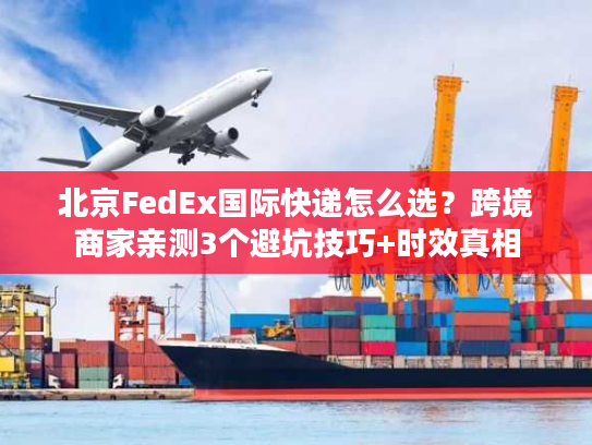 北京FedEx国际快递怎么选？跨境商家亲测3个避坑技巧+时效真相