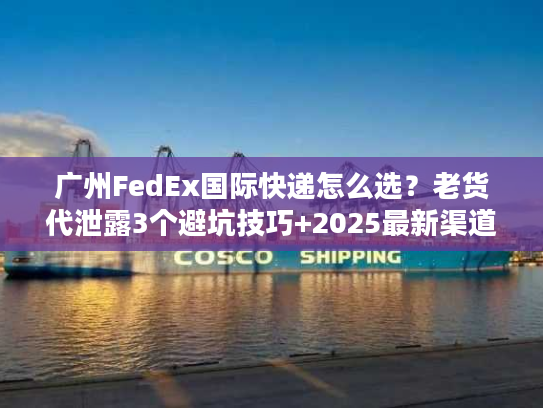 广州FedEx国际快递怎么选？老货代泄露3个避坑技巧+2025最新渠道时效表