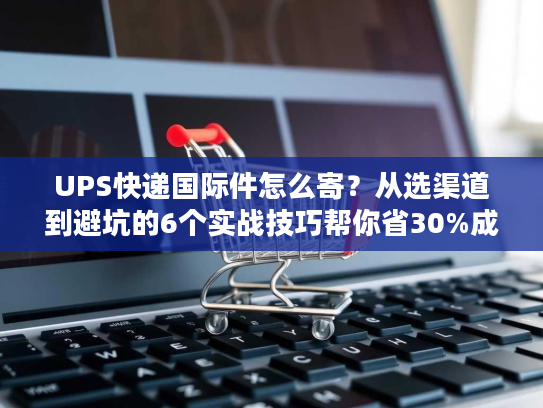 UPS快递国际件怎么寄?从选渠道到避坑的6个实战技巧帮你省30%成本 UPS快递国际件怎么寄?从选渠道到避坑的6个实战技巧帮你省30%成本
