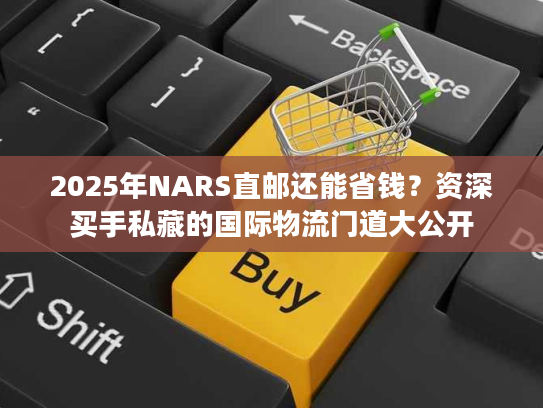2025年NARS直邮还能省钱?资深买手私藏的国际物流门道大公开 2025年NARS直邮还能省钱?资深买手私藏的国际物流门道大公开