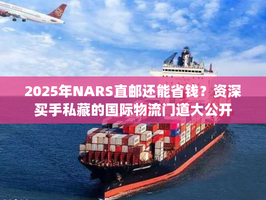 2025年NARS直邮还能省钱?资深买手私藏的国际物流门道大公开 2025年NARS直邮还能省钱?资深买手私藏的国际物流门道大公开