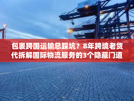 包裹跨国运输总踩坑？8年跨境老货代拆解国际物流服务的3个隐藏门道