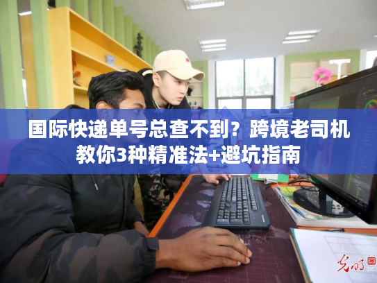 国际快递单号总查不到？跨境老司机教你3种精准法+避坑指南