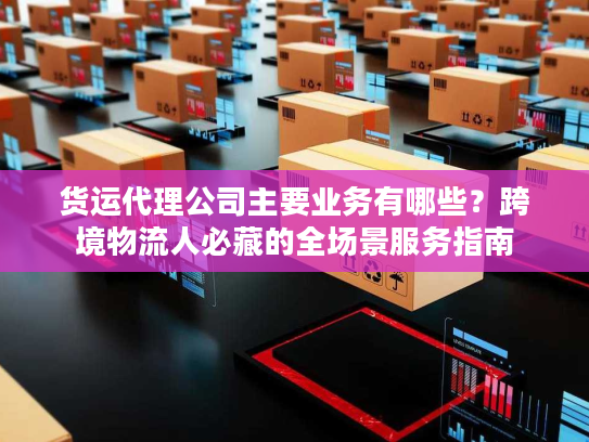 货运代理公司主要业务有哪些？跨境物流人必藏的全场景服务指南